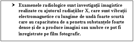 Text Box: † Examenele radiologice sunt investigatii imagistice realizate cu ajutorul radiatiilor X, care sunt vibratii electromagnetice cu lungime de unda foarte scurta care au capacitatea de a penetra substantele foarte dense si de a produce imagini sau umbre ce pot fi inregistrate pe film fotografic.