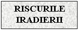 Text Box: RISCURILE IRADIERII