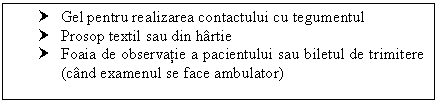 Text Box: † Gel pentru realizarea contactului cu tegumentul
† Prosop textil sau din hartie
† Foaia de observatie a pacientului sau biletul de trimitere (cand examenul se face ambulator)

