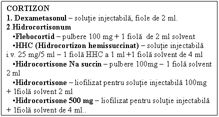Text Box: CORTIZON
1. Dexametasonul  solutie injectabila, fiole de 2 ml. 2.Hidrocortisonum 
 Flebocortid  pulbere 100 mg + 1 fiola de 2 ml solvent
 HHC (Hidrocortizon hemissuccinat)  solutie injectabila i.v. 25 mg/5 ml  1 fiola HHC a 1 ml +1 fiola solvent de 4 ml
 Hidrocortisone Na succin  pulbere 100mg  1 fiola solvent 2 ml
 Hidrocortisone  liofilizat pentru solutie injectabila 100mg + 1fiola solvent 2 ml
 Hidrocortisone 500 mg  liofilizat pentru solutie injectabila + 1fiola solvent de 4 ml..
